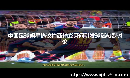 中国足球明星热议梅西精彩瞬间引发球迷热烈讨论