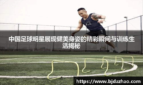 中国足球明星展现健美身姿的精彩瞬间与训练生活揭秘